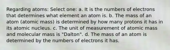 Regarding atoms: Select one: a. It is the numbers of electrons that determines what element an atom is. b. The mass of an atom (atomic mass) is determined by how many protons it has in its atomic nucleus. c. The unit of measurement of atomic mass and molecular mass is "Dalton". d. The mass of an atom is determined by the numbers of electrons it has.