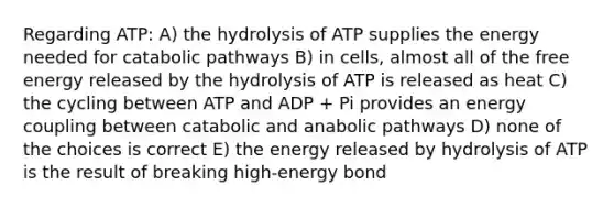 Regarding ATP: A) the hydrolysis of ATP supplies the energy needed for catabolic pathways B) in cells, almost all of the free energy released by the hydrolysis of ATP is released as heat C) the cycling between ATP and ADP + Pi provides an energy coupling between catabolic and anabolic pathways D) none of the choices is correct E) the energy released by hydrolysis of ATP is the result of breaking high-energy bond