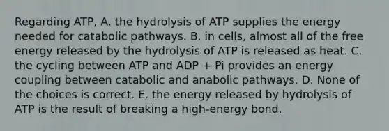 Regarding ATP, A. the hydrolysis of ATP supplies the energy needed for catabolic pathways. B. in cells, almost all of the free energy released by the hydrolysis of ATP is released as heat. C. the cycling between ATP and ADP + Pi provides an energy coupling between catabolic and anabolic pathways. D. None of the choices is correct. E. the energy released by hydrolysis of ATP is the result of breaking a high-energy bond.