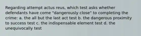 Regarding attempt actus reus, which test asks whether defendants have come "dangerously close" to completing the crime: a. the all but the last act test b. the dangerous proximity to success test c. the indispensable element test d. the unequivocally test