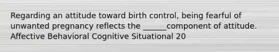 Regarding an attitude toward birth control, being fearful of unwanted pregnancy reflects the ______component of attitude. Affective Behavioral Cognitive Situational 20