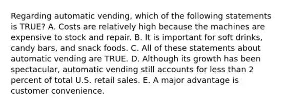 Regarding automatic vending, which of the following statements is TRUE? A. Costs are relatively high because the machines are expensive to stock and repair. B. It is important for soft drinks, candy bars, and snack foods. C. All of these statements about automatic vending are TRUE. D. Although its growth has been spectacular, automatic vending still accounts for less than 2 percent of total U.S. retail sales. E. A major advantage is customer convenience.