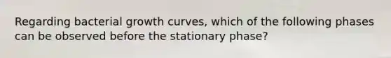 Regarding bacterial growth curves, which of the following phases can be observed before the stationary phase?