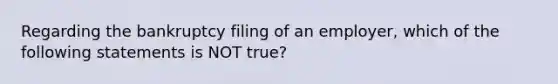 Regarding the bankruptcy filing of an employer, which of the following statements is NOT true?