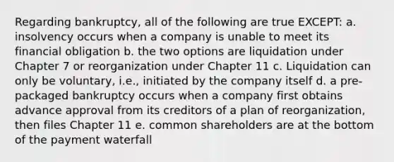 Regarding bankruptcy, all of the following are true EXCEPT: a. insolvency occurs when a company is unable to meet its financial obligation b. the two options are liquidation under Chapter 7 or reorganization under Chapter 11 c. Liquidation can only be voluntary, i.e., initiated by the company itself d. a pre-packaged bankruptcy occurs when a company first obtains advance approval from its creditors of a plan of reorganization, then files Chapter 11 e. common shareholders are at the bottom of the payment waterfall