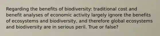 Regarding the benefits of biodiversity: traditional cost and benefit analyses of economic activity largely ignore the benefits of ecosystems and biodiversity, and therefore global ecosystems and biodiversity are in serious peril. True or false?