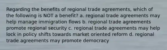 Regarding the benefits of regional trade agreements, which of the following is NOT a benefit? a. regional trade agreements may help manage immigration flows b. regional trade agreements promote regional security c. regional trade agreements may help lock in policy shifts towards market oriented reform d. regional trade agreements may promote democracy