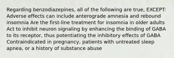 Regarding benzodiazepines, all of the following are true, EXCEPT: Adverse effects can include anterograde amnesia and rebound insomnia Are the first-line treatment for insomnia in older adults Act to inhibit neuron signaling by enhancing the binding of GABA to its receptor, thus potentiating the inhibitory effects of GABA Contraindicated in pregnancy, patients with untreated sleep apnea, or a history of substance abuse