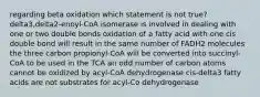 regarding beta oxidation which statement is not true? delta3,delta2-enoyl-CoA isomerase is involved in dealing with one or two double bonds oxidation of a fatty acid with one cis double bond will result in the same number of FADH2 molecules the three carbon propionyl-CoA will be converted into succinyl-CoA to be used in the TCA an odd number of carbon atoms cannot be oxidized by acyl-CoA dehydrogenase cis-delta3 fatty acids are not substrates for acyl-Co dehydrogenase