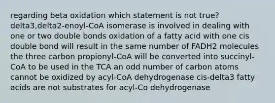 regarding beta oxidation which statement is not true? delta3,delta2-enoyl-CoA isomerase is involved in dealing with one or two double bonds oxidation of a fatty acid with one cis double bond will result in the same number of FADH2 molecules the three carbon propionyl-CoA will be converted into succinyl-CoA to be used in the TCA an odd number of carbon atoms cannot be oxidized by acyl-CoA dehydrogenase cis-delta3 fatty acids are not substrates for acyl-Co dehydrogenase