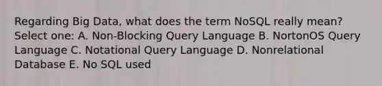 Regarding Big Data, what does the term NoSQL really mean? Select one: A. Non-Blocking Query Language B. NortonOS Query Language C. Notational Query Language D. Nonrelational Database E. No SQL used