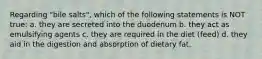 Regarding "bile salts", which of the following statements is NOT true: a. they are secreted into the duodenum b. they act as emulsifying agents c. they are required in the diet (feed) d. they aid in the digestion and absorption of dietary fat.