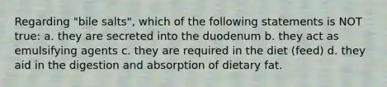 Regarding "bile salts", which of the following statements is NOT true: a. they are secreted into the duodenum b. they act as emulsifying agents c. they are required in the diet (feed) d. they aid in the digestion and absorption of dietary fat.