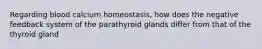 Regarding blood calcium homeostasis, how does the negative feedback system of the parathyroid glands differ from that of the thyroid gland