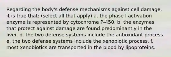 Regarding the body's defense mechanisms against cell damage, it is true that: (select all that apply) a. the phase I activation enzyme is represented by cytochrome P-450. b. the enzymes that protect against damage are found predominantly in the liver. d. the two defense systems include the antioxidant process. e. the two defense systems include the xenobiotic process. f. most xenobiotics are transported in the blood by lipoproteins.