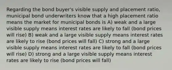 Regarding the bond buyer's visible supply and placement ratio, municipal bond underwriters know that a high placement ratio means the market for municipal bonds is A) weak and a large visible supply means interest rates are likely to fall (bond prices will rise) B) weak and a large visible supply means interest rates are likely to rise (bond prices will fall) C) strong and a large visible supply means interest rates are likely to fall (bond prices will rise) D) strong and a large visible supply means interest rates are likely to rise (bond prices will fall)