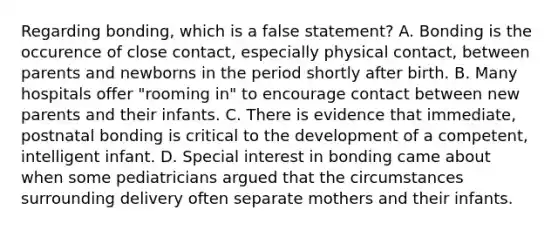 Regarding bonding, which is a false statement? A. Bonding is the occurence of close contact, especially physical contact, between parents and newborns in the period shortly after birth. B. Many hospitals offer "rooming in" to encourage contact between new parents and their infants. C. There is evidence that immediate, postnatal bonding is critical to the development of a competent, intelligent infant. D. Special interest in bonding came about when some pediatricians argued that the circumstances surrounding delivery often separate mothers and their infants.