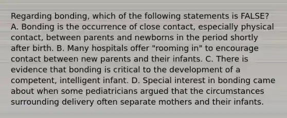 Regarding bonding, which of the following statements is FALSE? A. Bonding is the occurrence of close contact, especially physical contact, between parents and newborns in the period shortly after birth. B. Many hospitals offer "rooming in" to encourage contact between new parents and their infants. C. There is evidence that bonding is critical to the development of a competent, intelligent infant. D. Special interest in bonding came about when some pediatricians argued that the circumstances surrounding delivery often separate mothers and their infants.