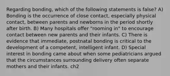 Regarding bonding, which of the following statements is false? A) Bonding is the occurrence of close contact, especially physical contact, between parents and newborns in the period shortly after birth. B) Many hospitals offer "rooming in" to encourage contact between new parents and their infants. C) There is evidence that immediate, postnatal bonding is critical to the development of a competent, intelligent infant. D) Special interest in bonding came about when some pediatricians argued that the circumstances surrounding delivery often separate mothers and their infants. ch2