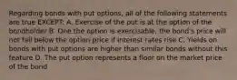 Regarding bonds with put options, all of the following statements are true EXCEPT: A. Exercise of the put is at the option of the bondholder B. One the option is exercisable, the bond's price will not fall below the option price if interest rates rise C. Yields on bonds with put options are higher than similar bonds without this feature D. The put option represents a floor on the market price of the bond