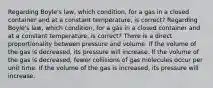 Regarding Boyle's law, which condition, for a gas in a closed container and at a constant temperature, is correct? Regarding Boyle's law, which condition, for a gas in a closed container and at a constant temperature, is correct? There is a direct proportionality between pressure and volume. If the volume of the gas is decreased, its pressure will increase. If the volume of the gas is decreased, fewer collisions of gas molecules occur per unit time. If the volume of the gas is increased, its pressure will increase.