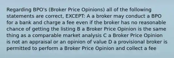 Regarding BPO's (Broker Price Opinions) all of the following statements are correct, EXCEPT: A a broker may conduct a BPO for a bank and charge a fee even if the broker has no reasonable chance of getting the listing B a Broker Price Opinion is the same thing as a comparable market analysis C a Broker Price Opinion is not an appraisal or an opinion of value D a provisional broker is permitted to perform a Broker Price Opinion and collect a fee