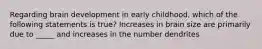 Regarding brain development in early childhood, which of the following statements is true? Increases in brain size are primarily due to _____ and increases in the number dendrites