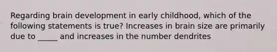 Regarding brain development in early childhood, which of the following statements is true? Increases in brain size are primarily due to _____ and increases in the number dendrites