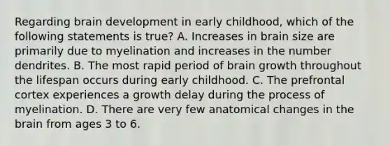 Regarding brain development in early childhood, which of the following statements is true? A. Increases in brain size are primarily due to myelination and increases in the number dendrites. B. The most rapid period of brain growth throughout the lifespan occurs during early childhood. C. The prefrontal cortex experiences a growth delay during the process of myelination. D. There are very few anatomical changes in the brain from ages 3 to 6.