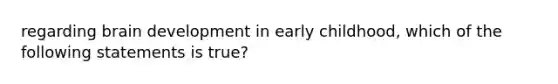 regarding brain development in early childhood, which of the following statements is true?