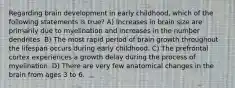 Regarding brain development in early childhood, which of the following statements is true? A) Increases in brain size are primarily due to myelination and increases in the number dendrites. B) The most rapid period of brain growth throughout the lifespan occurs during early childhood. C) The prefrontal cortex experiences a growth delay during the process of myelination. D) There are very few anatomical changes in the brain from ages 3 to 6.