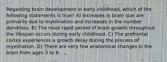 Regarding brain development in early childhood, which of the following statements is true? A) Increases in brain size are primarily due to myelination and increases in the number dendrites. B) The most rapid period of brain growth throughout the lifespan occurs during early childhood. C) The prefrontal cortex experiences a growth delay during the process of myelination. D) There are very few anatomical changes in the brain from ages 3 to 6.