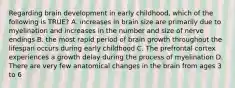 Regarding brain development in early childhood, which of the following is TRUE? A. increases in brain size are primarily due to myelination and increases in the number and size of nerve endings B. the most rapid period of brain growth throughout the lifespan occurs during early childhood C. The prefrontal cortex experiences a growth delay during the process of myelination D. There are very few anatomical changes in the brain from ages 3 to 6