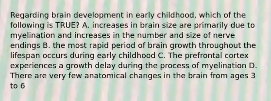 Regarding brain development in early childhood, which of the following is TRUE? A. increases in brain size are primarily due to myelination and increases in the number and size of nerve endings B. the most rapid period of brain growth throughout the lifespan occurs during early childhood C. The prefrontal cortex experiences a growth delay during the process of myelination D. There are very few anatomical changes in the brain from ages 3 to 6