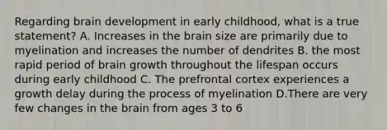 Regarding brain development in early childhood, what is a true statement? A. Increases in the brain size are primarily due to myelination and increases the number of dendrites B. the most rapid period of brain growth throughout the lifespan occurs during early childhood C. The prefrontal cortex experiences a growth delay during the process of myelination D.There are very few changes in the brain from ages 3 to 6