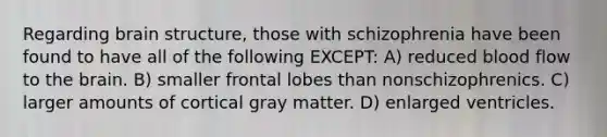 Regarding brain structure, those with schizophrenia have been found to have all of the following EXCEPT: A) reduced blood flow to <a href='https://www.questionai.com/knowledge/kLMtJeqKp6-the-brain' class='anchor-knowledge'>the brain</a>. B) smaller frontal lobes than nonschizophrenics. C) larger amounts of cortical gray matter. D) enlarged ventricles.