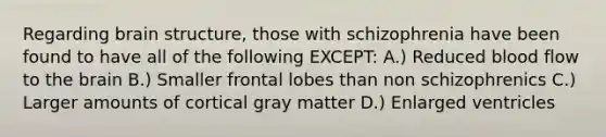 Regarding brain structure, those with schizophrenia have been found to have all of the following EXCEPT: A.) Reduced blood flow to the brain B.) Smaller frontal lobes than non schizophrenics C.) Larger amounts of cortical gray matter D.) Enlarged ventricles