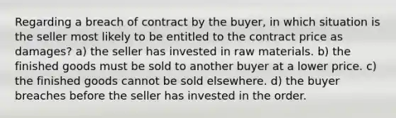 Regarding a breach of contract by the buyer, in which situation is the seller most likely to be entitled to the contract price as damages? a) the seller has invested in raw materials. b) the finished goods must be sold to another buyer at a lower price. c) the finished goods cannot be sold elsewhere. d) the buyer breaches before the seller has invested in the order.