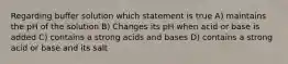 Regarding buffer solution which statement is true A) maintains the pH of the solution B) Changes its pH when acid or base is added C) contains a strong acids and bases D) contains a strong acid or base and its salt