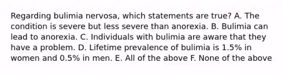 Regarding bulimia nervosa, which statements are true? A. The condition is severe but less severe than anorexia. B. Bulimia can lead to anorexia. C. Individuals with bulimia are aware that they have a problem. D. Lifetime prevalence of bulimia is 1.5% in women and 0.5% in men. E. All of the above F. None of the above