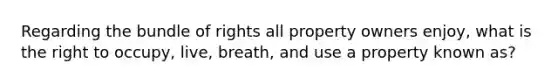 Regarding the bundle of rights all property owners enjoy, what is the right to occupy, live, breath, and use a property known as?