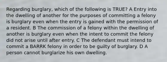 Regarding burglary, which of the following is TRUE? A Entry into the dwelling of another for the purposes of committing a felony is burglary even when the entry is gained with the permission of a resident. B The commission of a felony within the dwelling of another is burglary even when the intent to commit the felony did not arise until after entry. C The defendant must intend to commit a BARRK felony in order to be guilty of burglary. D A person cannot burglarize his own dwelling.