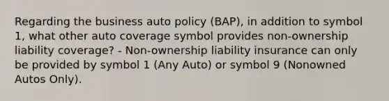 Regarding the business auto policy (BAP), in addition to symbol 1, what other auto coverage symbol provides non-ownership liability coverage? - Non-ownership liability insurance can only be provided by symbol 1 (Any Auto) or symbol 9 (Nonowned Autos Only).