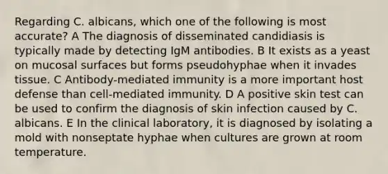 Regarding C. albicans, which one of the following is most accurate? A The diagnosis of disseminated candidiasis is typically made by detecting IgM antibodies. B It exists as a yeast on mucosal surfaces but forms pseudohyphae when it invades tissue. C Antibody-mediated immunity is a more important host defense than cell-mediated immunity. D A positive skin test can be used to confirm the diagnosis of skin infection caused by C. albicans. E In the clinical laboratory, it is diagnosed by isolating a mold with nonseptate hyphae when cultures are grown at room temperature.