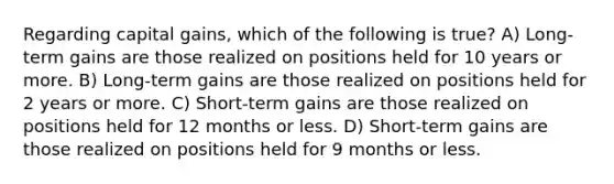 Regarding capital gains, which of the following is true? A) Long-term gains are those realized on positions held for 10 years or more. B) Long-term gains are those realized on positions held for 2 years or more. C) Short-term gains are those realized on positions held for 12 months or less. D) Short-term gains are those realized on positions held for 9 months or less.