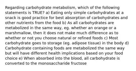 Regarding carbohydrate metabolism, which of the following statements is TRUE? a) Eating only simple carbohydrates at a snack is good practice for best absorption of carbohydrates and other nutrients from the food b) As all carbohydrates are metabolized in the same way, eg. whether an orange or a marshmallow, then it does not make much difference as to whether or not you choose natural or refined foods c) Most carbohydrate goes to storage (eg. adipose tissue) in the body d) Carbohydrate containing foods are metabolized the same way but will have different health implications based on your food choice e) When absorbed into the blood, all carbohydrate is converted to the monosaccharide fructose