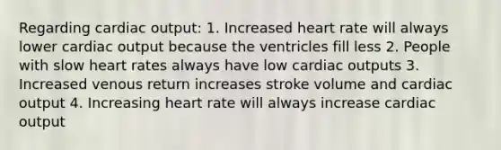 Regarding cardiac output: 1. Increased heart rate will always lower cardiac output because the ventricles fill less 2. People with slow heart rates always have low cardiac outputs 3. Increased venous return increases stroke volume and cardiac output 4. Increasing heart rate will always increase cardiac output