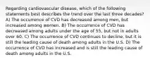 Regarding cardiovascular disease, which of the following statements best describes the trend over the last three decades? A) The occurrence of CVD has decreased among men, but increased among women. B) The occurrence of CVD has decreased among adults under the age of 55, but not in adults over 60. C) The occurrence of CVD continues to decline, but it is still the leading cause of death among adults in the U.S. D) The occurrence of CVD has increased and is still the leading cause of death among adults in the U.S.