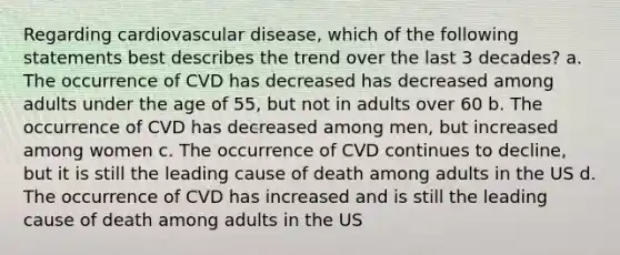 Regarding cardiovascular disease, which of the following statements best describes the trend over the last 3 decades? a. The occurrence of CVD has decreased has decreased among adults under the age of 55, but not in adults over 60 b. The occurrence of CVD has decreased among men, but increased among women c. The occurrence of CVD continues to decline, but it is still the leading cause of death among adults in the US d. The occurrence of CVD has increased and is still the leading cause of death among adults in the US