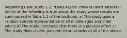 Regarding Case Study 1.2. "Does Aspirin Prevent Heart Attacks?" Which of the following is true about the study whose results are summarized in Table 1.1 of the textbook: a) The study uses a random sample representative of all middle-aged and older adults b) The study concludes that there is a placebo effect c) The study finds aspirin prevents heart attacks d) all of the above